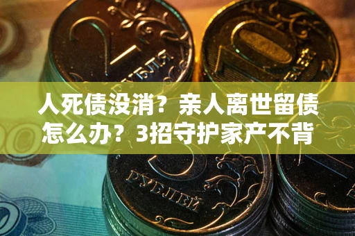 北京人死债没消？亲人离世留债怎么办？3招守护家产不背锅