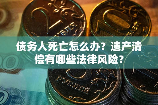 北京债务人死亡怎么办？遗产清偿有哪些法律风险？