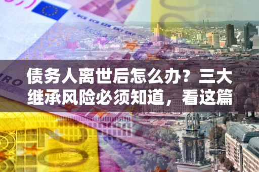 北京债务人离世后怎么办？三大继承风险必须知道，看这篇就够了