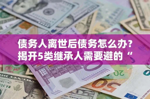 北京债务人离世后债务怎么办？揭开5类继承人需要避的“坑”