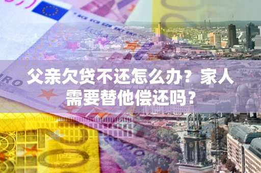 北京父亲欠贷不还怎么办？家人需要替他偿还吗？